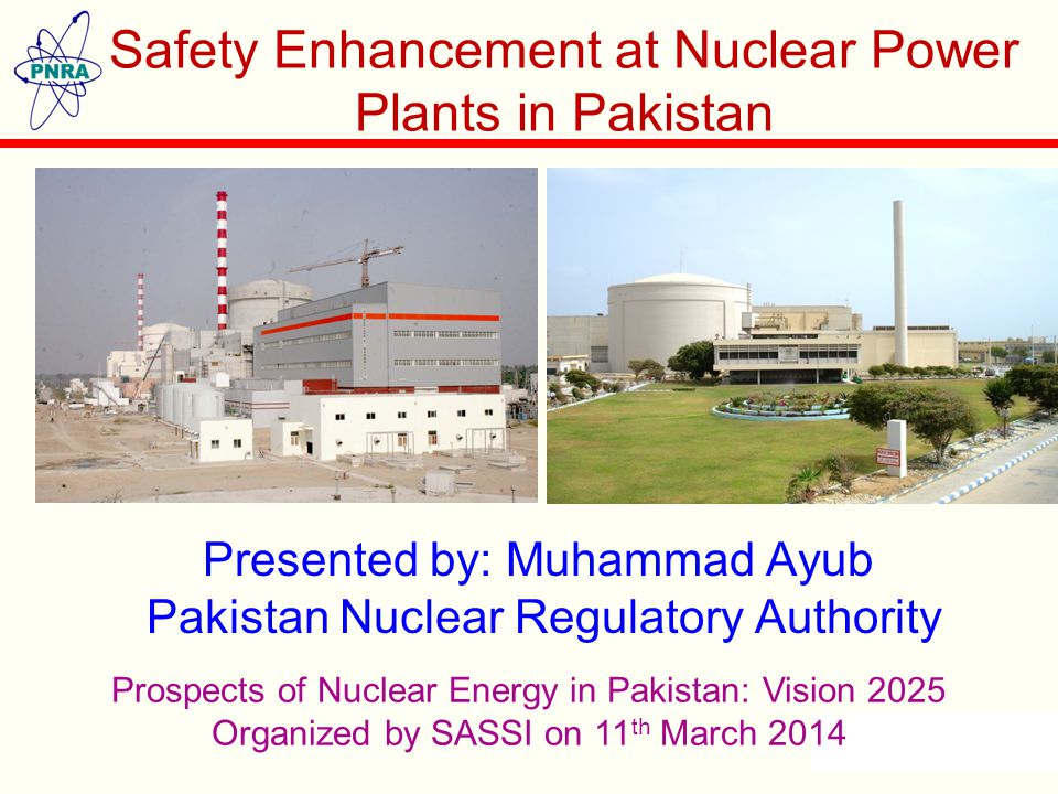 Presented by: Muhammad Ayub Pakistan Nuclear Regulatory Authority Safety Enhancement at Nuclear Power Plants in Pakistan Prospects of Nuclear Energy in Pakistan: Vision 2025 Organized by SASSI on 11 th March 2014