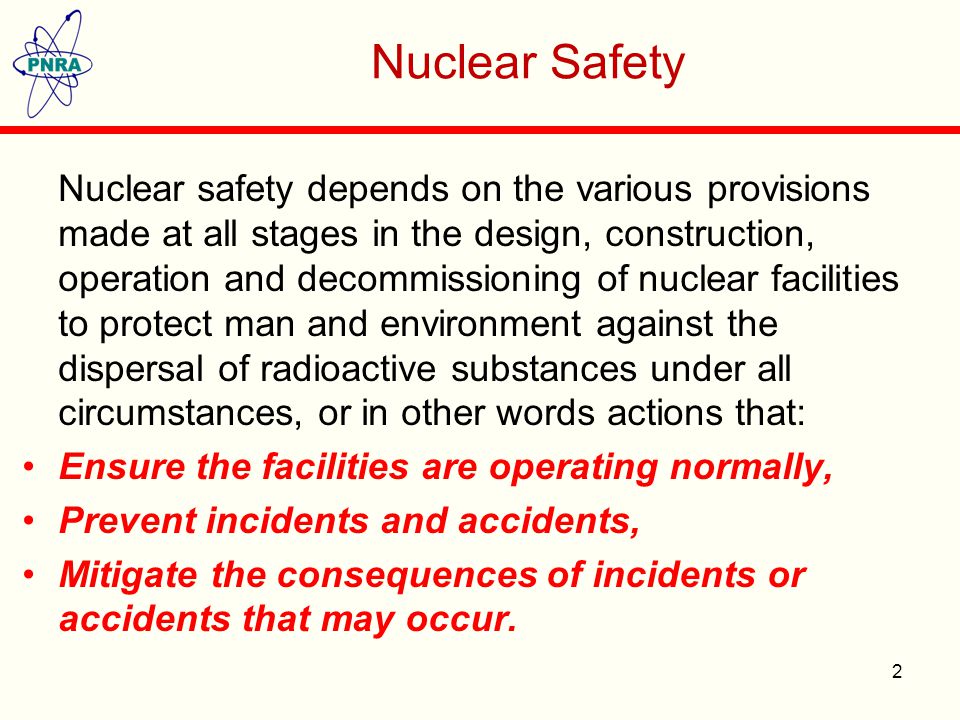 Nuclear Safety Nuclear safety depends on the various provisions made at all stages in the design, construction, operation and decommissioning of nuclear facilities to protect man and environment against the dispersal of radioactive substances under all circumstances, or in other words actions that: Ensure the facilities are operating normally, Prevent incidents and accidents, Mitigate the consequences of incidents or accidents that may occur.
