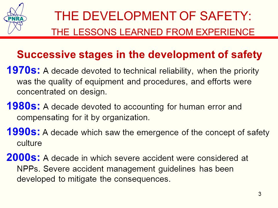 THE DEVELOPMENT OF SAFETY: THE LESSONS LEARNED FROM EXPERIENCE Successive stages in the development of safety 1970s: A decade devoted to technical reliability, when the priority was the quality of equipment and procedures, and efforts were concentrated on design.