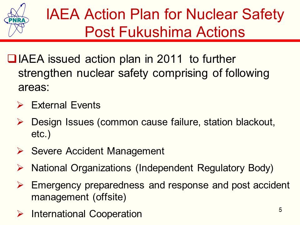 IAEA Action Plan for Nuclear Safety Post Fukushima Actions  IAEA issued action plan in 2011 to further strengthen nuclear safety comprising of following areas:  External Events  Design Issues (common cause failure, station blackout, etc.)  Severe Accident Management  National Organizations (Independent Regulatory Body)  Emergency preparedness and response and post accident management (offsite)  International Cooperation 5
