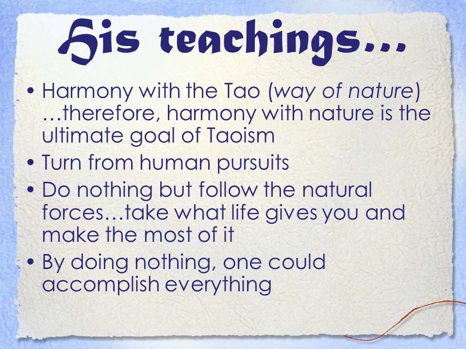 His teachings… Harmony with the Tao (way of nature) …therefore, harmony with nature is the ultimate goal of Taoism Turn from human pursuits Do nothing but follow the natural forces…take what life gives you and make the most of it By doing nothing, one could accomplish everything